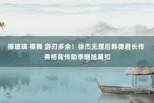 擦玻璃 裸舞 游刃多余！徐杰无理后韩德君长传 弗格背传助李晓旭暴扣