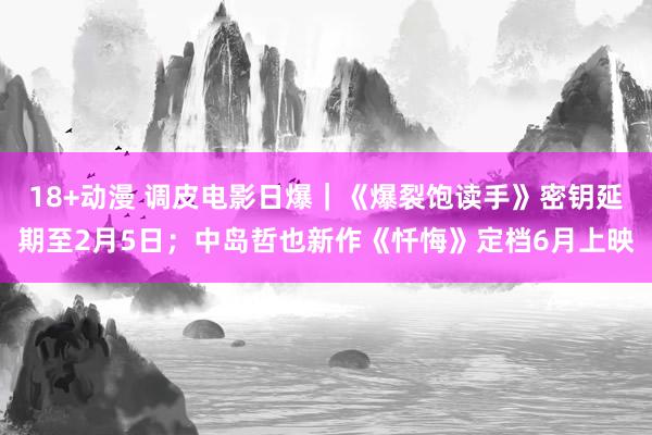 18+动漫 调皮电影日爆｜《爆裂饱读手》密钥延期至2月5日；中岛哲也新作《忏悔》定档6月上映