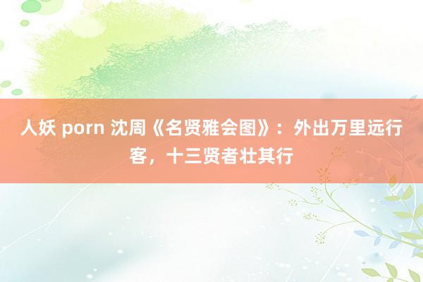 人妖 porn 沈周《名贤雅会图》：外出万里远行客，十三贤者壮其行