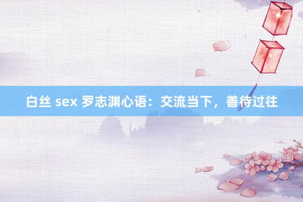 白丝 sex 罗志渊心语：交流当下，善待过往