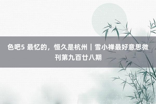 色吧5 最忆的，恒久是杭州｜雪小禅最好意思微刊第九百廿八期
