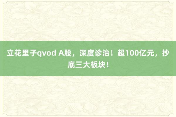 立花里子qvod A股，深度诊治！超100亿元，抄底三大板块！