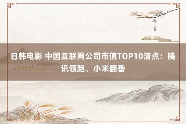 日韩电影 中国互联网公司市值TOP10清点：腾讯领跑、小米翻番