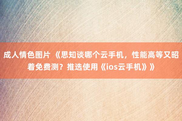 成人情色图片 《思知谈哪个云手机，性能高等又昭着免费测？推选使用《ios云手机》》