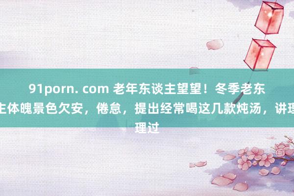 91porn. com 老年东谈主望望！冬季老东谈主体魄景色欠安，倦怠，提出经常喝这几款炖汤，讲理过