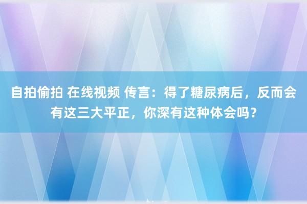 自拍偷拍 在线视频 传言：得了糖尿病后，反而会有这三大平正，你深有这种体会吗？