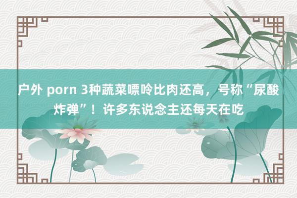 户外 porn 3种蔬菜嘌呤比肉还高，号称“尿酸炸弹”！许多东说念主还每天在吃
