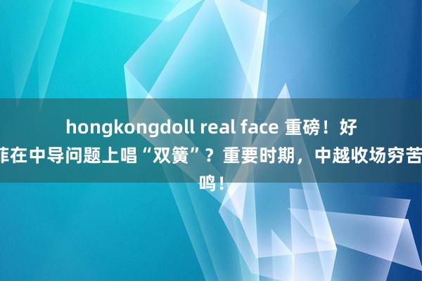 hongkongdoll real face 重磅！好意思菲在中导问题上唱“双簧”？重要时期，中越收场穷苦共鸣！