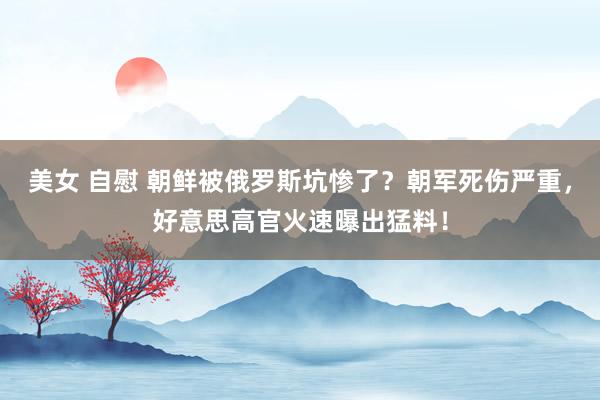 美女 自慰 朝鲜被俄罗斯坑惨了？朝军死伤严重，好意思高官火速曝出猛料！