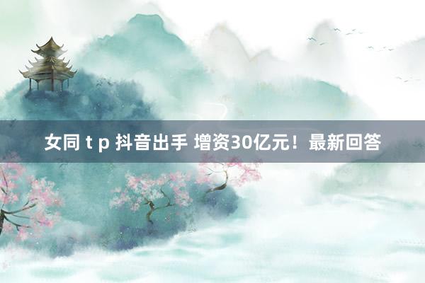女同 t p 抖音出手 增资30亿元！最新回答