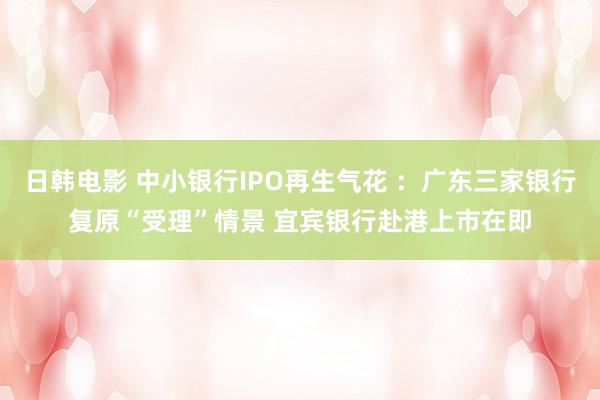日韩电影 中小银行IPO再生气花 ：广东三家银行复原“受理”情景 宜宾银行赴港上市在即