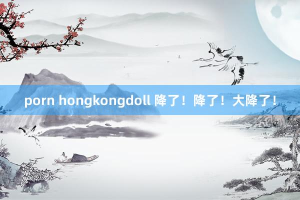 porn hongkongdoll 降了！降了！大降了！