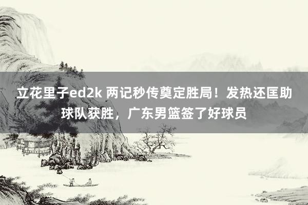 立花里子ed2k 两记秒传奠定胜局！发热还匡助球队获胜，广东男篮签了好球员