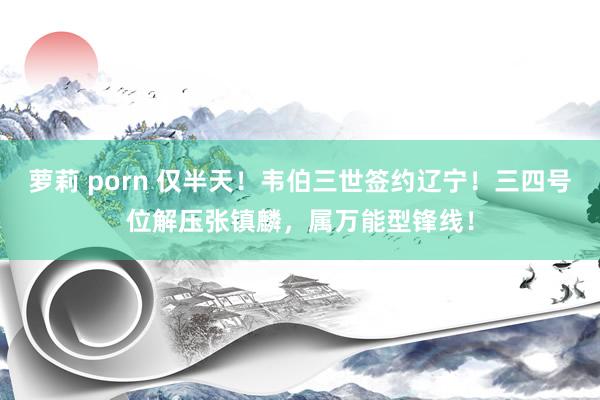 萝莉 porn 仅半天！韦伯三世签约辽宁！三四号位解压张镇麟，属万能型锋线！