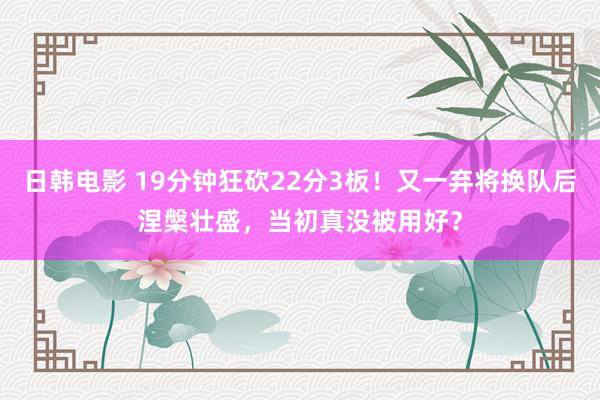 日韩电影 19分钟狂砍22分3板！又一弃将换队后涅槃壮盛，当初真没被用好？