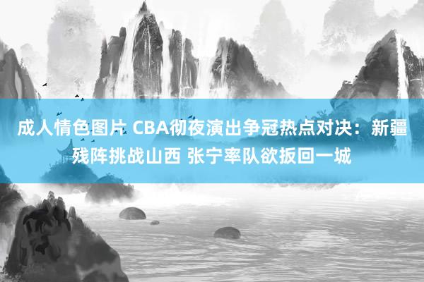 成人情色图片 CBA彻夜演出争冠热点对决：新疆残阵挑战山西 张宁率队欲扳回一城