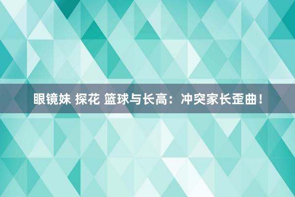眼镜妹 探花 篮球与长高：冲突家长歪曲！