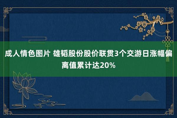 成人情色图片 雄韬股份股价联贯3个交游日涨幅偏离值累计达20%