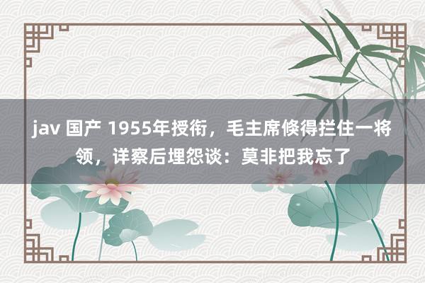 jav 国产 1955年授衔，毛主席倏得拦住一将领，详察后埋怨谈：莫非把我忘了