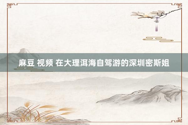麻豆 视频 在大理洱海自驾游的深圳密斯姐