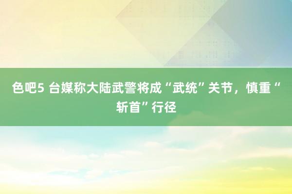 色吧5 台媒称大陆武警将成“武统”关节，慎重“斩首”行径