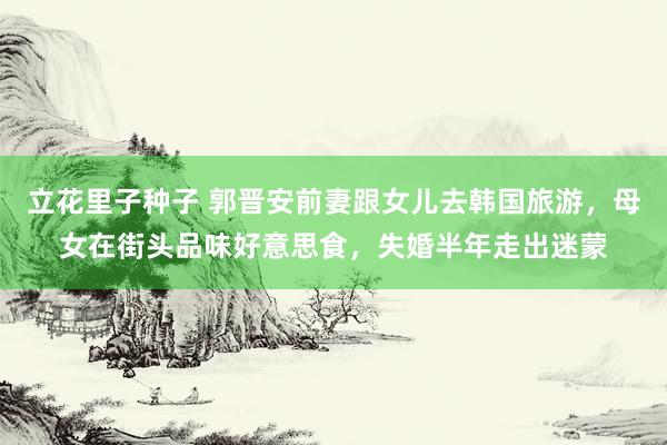 立花里子种子 郭晋安前妻跟女儿去韩国旅游，母女在街头品味好意思食，失婚半年走出迷蒙