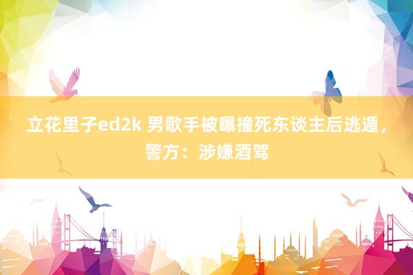 立花里子ed2k 男歌手被曝撞死东谈主后逃遁，警方：涉嫌酒驾