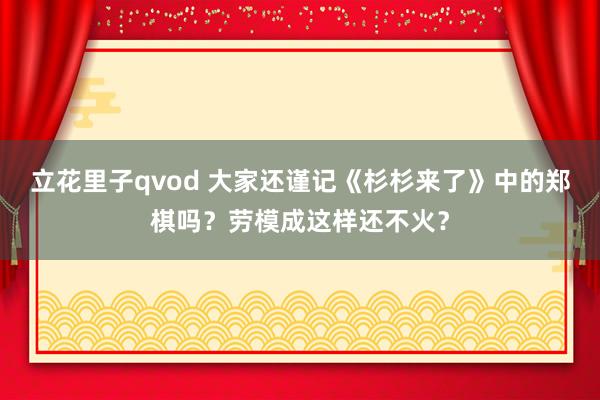 立花里子qvod 大家还谨记《杉杉来了》中的郑棋吗？劳模成这样还不火？