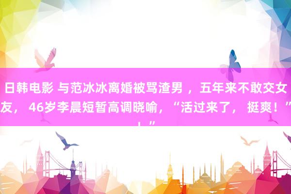 日韩电影 与范冰冰离婚被骂渣男 ，五年来不敢交女友， 46岁李晨短暂高调晓喻，“活过来了， 挺爽！”