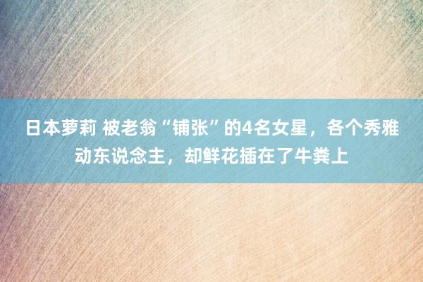 日本萝莉 被老翁“铺张”的4名女星，各个秀雅动东说念主，却鲜花插在了牛粪上