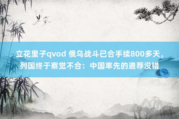 立花里子qvod 俄乌战斗已合手续800多天，列国终于察觉不合：中国率先的遴荐没错