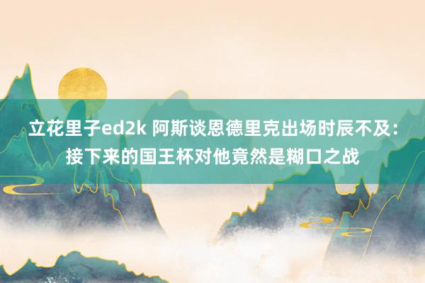 立花里子ed2k 阿斯谈恩德里克出场时辰不及：接下来的国王杯对他竟然是糊口之战
