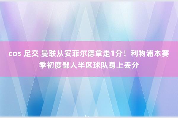 cos 足交 曼联从安菲尔德拿走1分！利物浦本赛季初度鄙人半区球队身上丢分