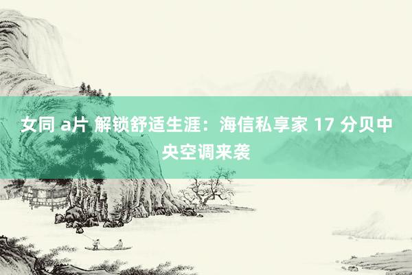 女同 a片 解锁舒适生涯：海信私享家 17 分贝中央空调来袭