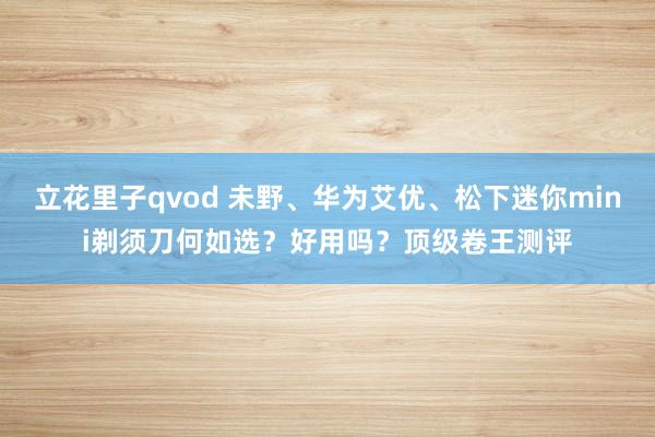 立花里子qvod 未野、华为艾优、松下迷你mini剃须刀何如选？好用吗？顶级卷王测评