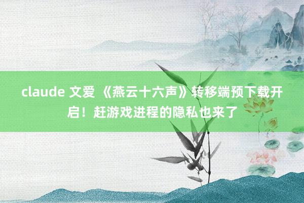 claude 文爱 《燕云十六声》转移端预下载开启！赶游戏进程的隐私也来了