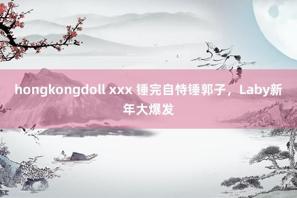 hongkongdoll xxx 锤完自恃锤郭子，Laby新年大爆发