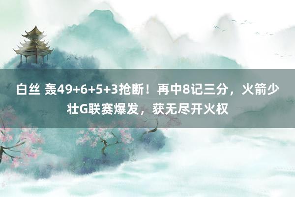 白丝 轰49+6+5+3抢断！再中8记三分，火箭少壮G联赛爆发，获无尽开火权