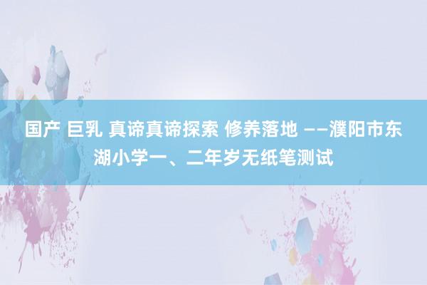 国产 巨乳 真谛真谛探索 修养落地 ——濮阳市东湖小学一、二年岁无纸笔测试