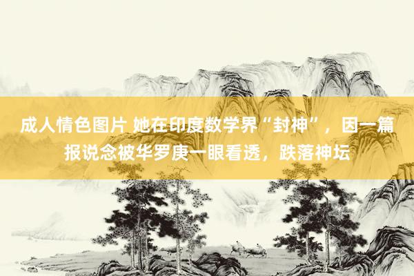 成人情色图片 她在印度数学界“封神”，因一篇报说念被华罗庚一眼看透，跌落神坛