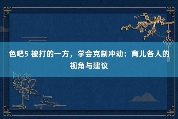 色吧5 被打的一方，学会克制冲动：育儿各人的视角与建议