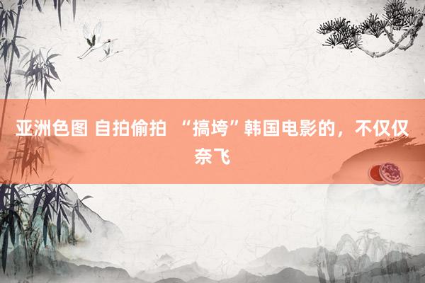 亚洲色图 自拍偷拍  “搞垮”韩国电影的，不仅仅奈飞
