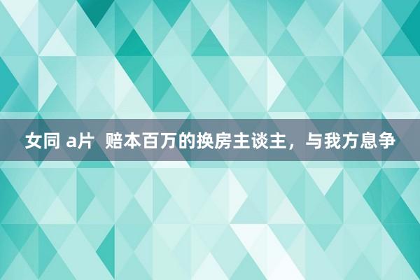 女同 a片  赔本百万的换房主谈主，与我方息争
