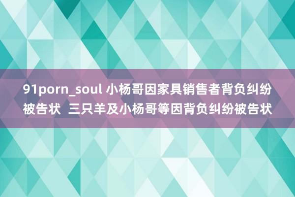 91porn_soul 小杨哥因家具销售者背负纠纷被告状  三只羊及小杨哥等因背负纠纷被告状