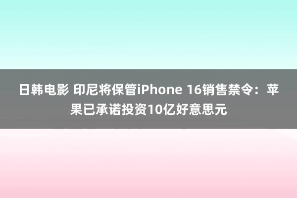 日韩电影 印尼将保管iPhone 16销售禁令：苹果已承诺投资10亿好意思元