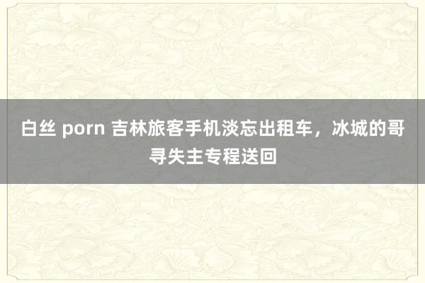 白丝 porn 吉林旅客手机淡忘出租车，冰城的哥寻失主专程送回