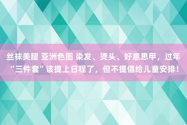 丝袜美腿 亚洲色图 染发、烫头、好意思甲，过年“三件套”该提上日程了，但不提倡给儿童安排！