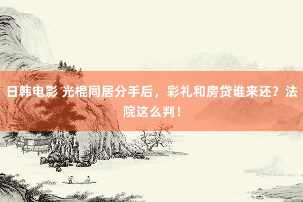 日韩电影 光棍同居分手后，彩礼和房贷谁来还？法院这么判！