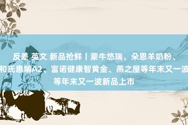 反差 英文 新品抢鲜丨蒙牛悠瑞、朵恩羊奶粉、欧恩贝、和氏惠哺A2、富诺健康智黄金、燕之屋等年末又一波新品上市