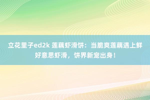 立花里子ed2k 莲藕虾滑饼：当脆爽莲藕遇上鲜好意思虾滑，饼界新宠出身！
